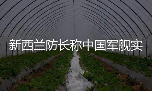 新西兰防长称中国军舰实力强大，引发国际关注