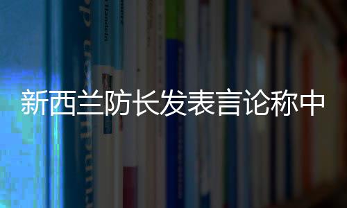 新西兰防长发表言论称中国军舰太强