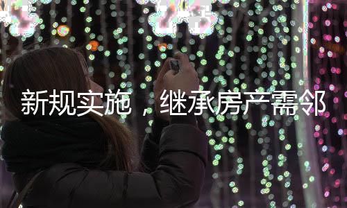 新规实施，继承房产需邻居签字，邻里和谐成为遗产传承新考量因素