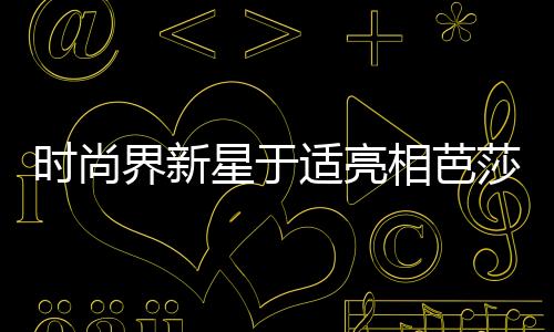 时尚界新星于适亮相芭莎二月刊封面，引领潮流新风尚