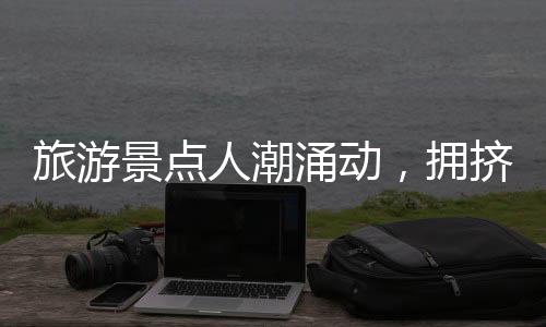 旅游景点人潮涌动，拥挤中的旅游体验一二三四