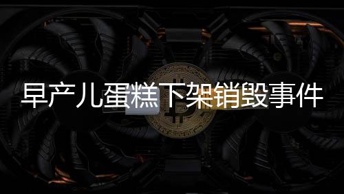 早产儿蛋糕下架销毁事件，保障食品安全不容忽视