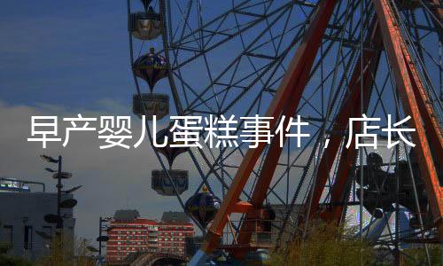 早产婴儿蛋糕事件，店长回应引发关注，产品下架销毁经过披露