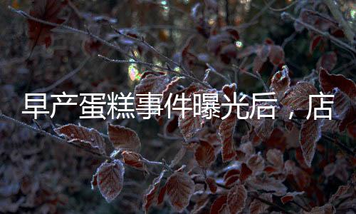 早产蛋糕事件曝光后，店长迅速回应并下架销毁产品