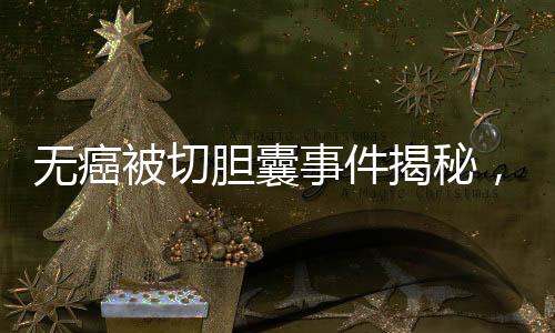 无癌被切胆囊事件揭秘，签名医生声称未参与手术