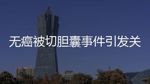 无癌被切胆囊事件引发关注，签名医生澄清未参与手术
