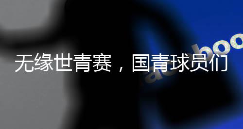 无缘世青赛，国青球员们赛后集体痛哭，挑战与机遇并存，期待未来再度闪耀