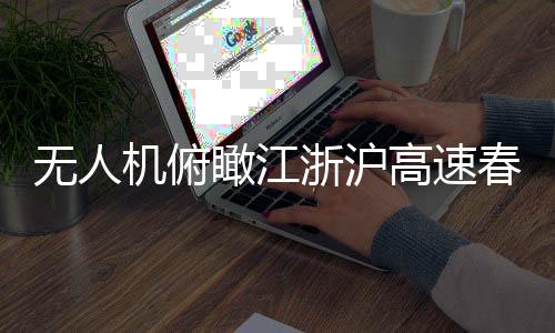 无人机俯瞰江浙沪高速春运现场，一幅壮观的交通画卷
