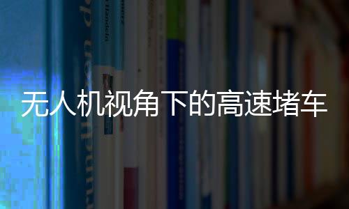 无人机视角下的高速堵车源头探秘