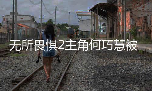 无所畏惧2主角何巧慧被捕事件全程解析