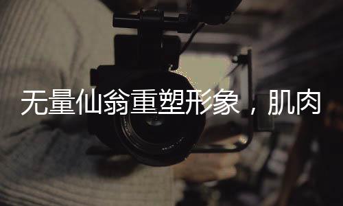 无量仙翁重塑形象，肌肉猛男版震撼登场，神秘爆改究竟是否合理？
