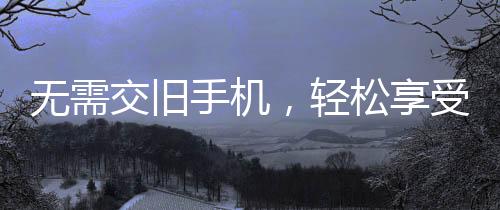 无需交旧手机，轻松享受手机补贴计划