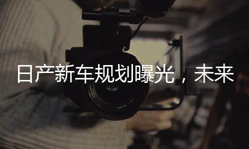 日产新车规划曝光，未来十年蓝图揭晓