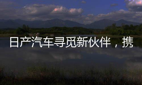 日产汽车寻觅新伙伴，携手共创未来智能出行新篇章