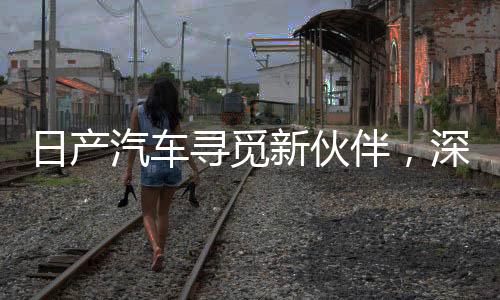 日产汽车寻觅新伙伴，深化合作，共筑未来汽车产业新篇章