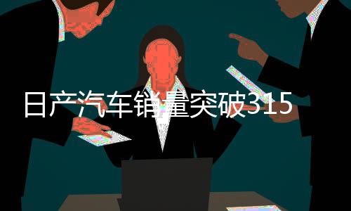 日产汽车销量突破31508台大关，市场繁荣下的积极信号与深度解读