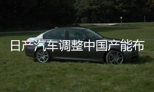 日产汽车调整中国产能布局，计划削减五十万辆产能决策深度解读