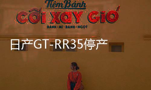 日产GT-RR35停产，一代传奇跑车落幕