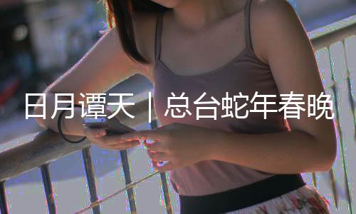 日月谭天｜总台蛇年春晚让观众感受到“世界春节”的无穷魅力