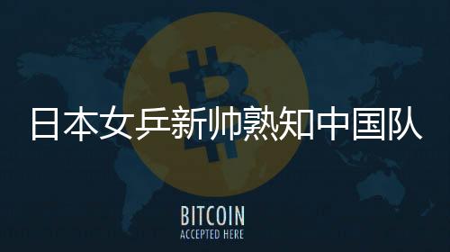日本女乒新帅熟知中国队打法，揭秘乒坛新战术走向