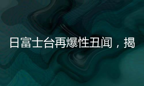 日富士台再爆性丑闻，揭开媒体巨头背后的阴影