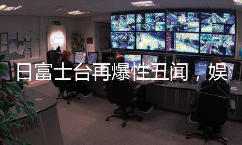 日富士台再爆性丑闻，娱乐圈风波再起