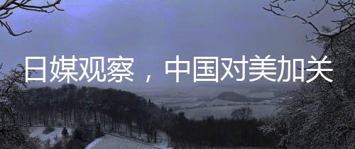 日媒观察，中国对美加关税实施精准打击战略的反击成效观察