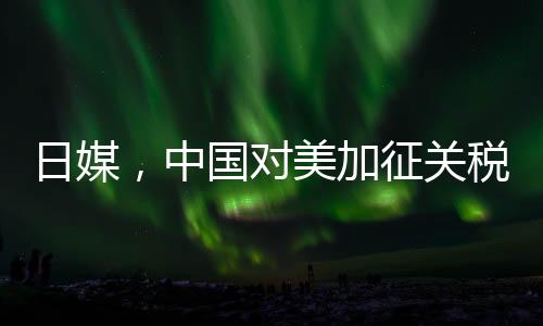 日媒，中国对美加征关税形成精准打击