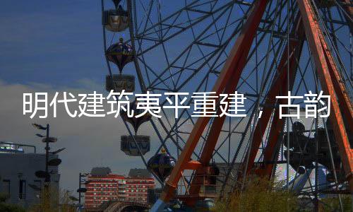 明代建筑夷平重建，古韵新生的文化再生之旅
