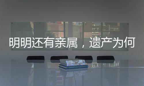 明明还有亲属，遗产为何收归国有？解析相关法律规定及司法实践