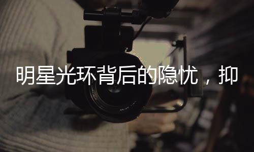 明星光环背后的隐忧，抑郁症在明星群体中更易发生