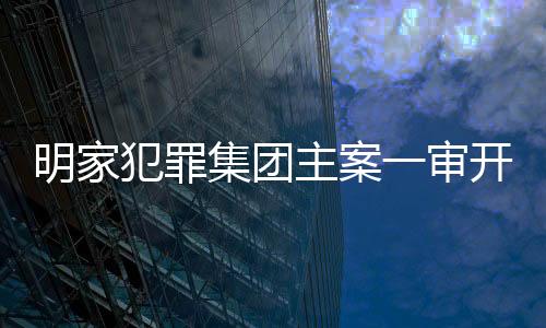 明家犯罪集团主案一审开庭，揭开犯罪网络内幕