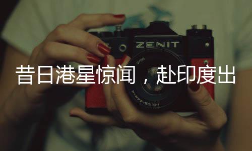 昔日港星惊闻，赴印度出家修行，剃发照片曝光——探寻背后的故事