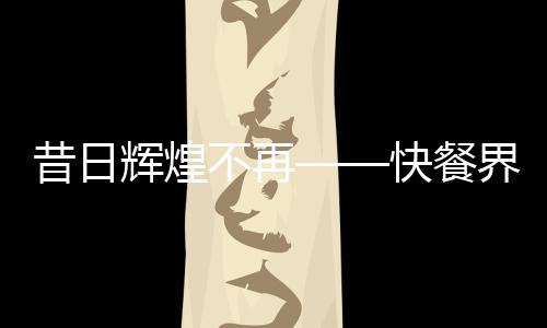 昔日辉煌不再——快餐界爱马仕遭抛弃
