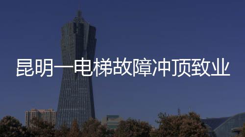 昆明一电梯故障冲顶致业主身亡事件引发社会关注
