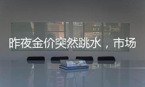昨夜金价突然跳水，市场反应剧烈