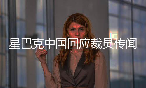 星巴克中国回应裁员传闻，深入了解背后的真相