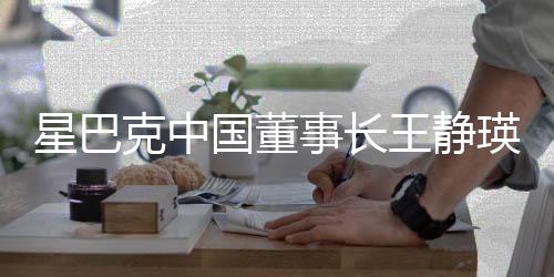 星巴克中国董事长王静瑛荣休，领导层顺利过渡引领企业新篇章