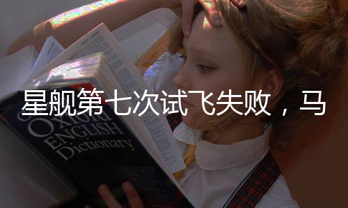 星舰第七次试飞失败，马斯克回应，持续进步是成功的关键