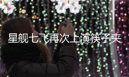 星舰七飞再次上演筷子夹火箭，揭秘航天科技新里程碑
