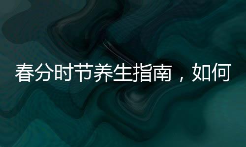 春分时节养生指南，如何顺应自然，呵护健康
