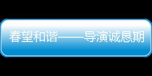 春望和谐——导演诚恳期望观众给予春晚更宽容的理解与接纳