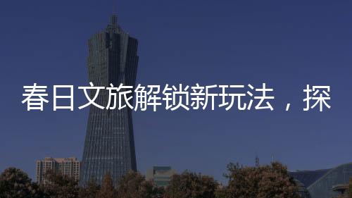 春日文旅解锁新玩法，探索春天的独特魅力与创意体验