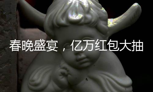 春晚盛宴，亿万红包大抽奖揭晓