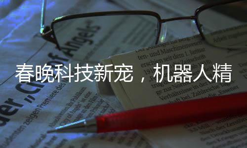 春晚科技新宠，机器人精准抛手绢接回技艺惊艳四座