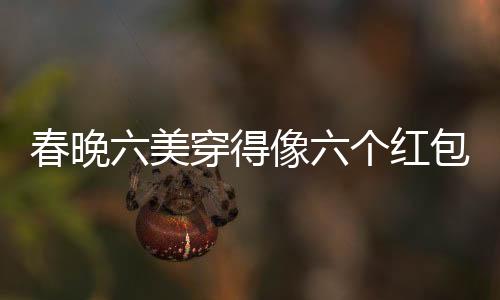 春晚六美穿得像六个红包，引领时尚新潮流