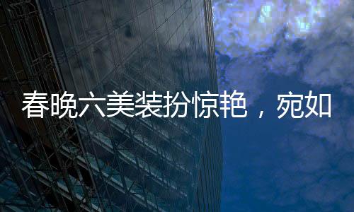 春晚六美装扮惊艳，宛如六个红包献上视觉盛宴