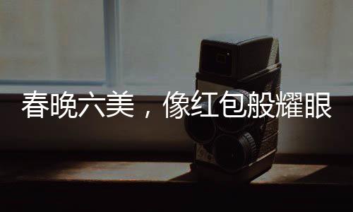 春晚六美，像红包般耀眼的六位闪耀之星