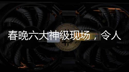 春晚六大神级现场，令人难以忘怀的经典瞬间