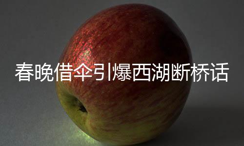 春晚借伞引爆西湖断桥话题，文化传承与创新融合之美